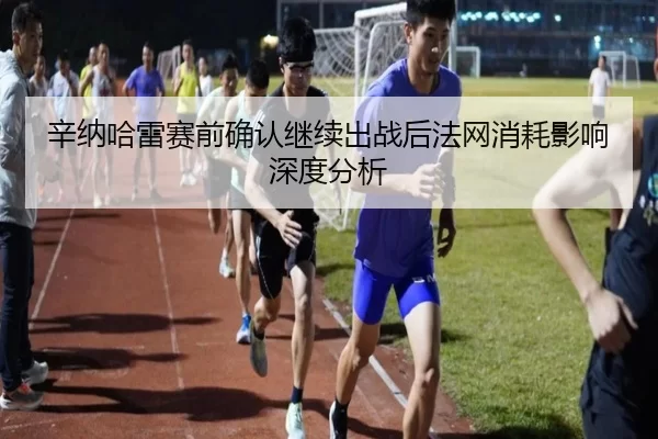 辛纳哈雷赛前确认继续出战后法网消耗影响深度分析